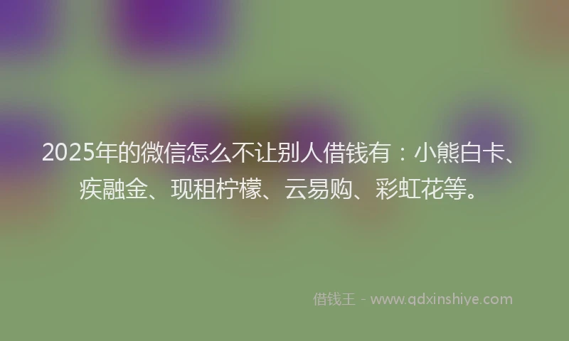 2025年的微信怎么不让别人借钱有：小熊白卡、疾融金、现租柠檬、云易购、彩虹花等。