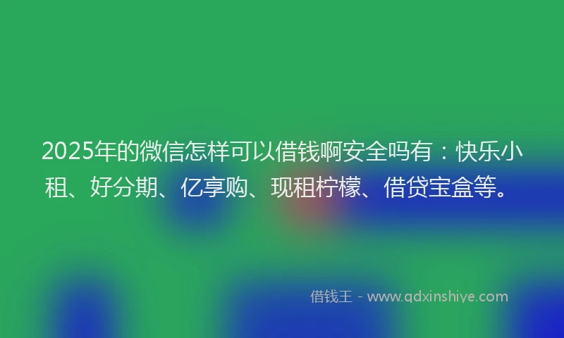 2025年的微信怎样可以借钱啊安全吗有：快乐小租、好分期、亿享购、现租柠檬、借贷宝盒等。