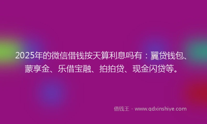 2025年的微信借钱按天算利息吗有：翼贷钱包、蒙享金、乐借宝融、拍拍贷、现金闪贷等。