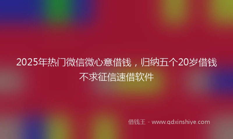 2025年热门微信微心意借钱，归纳五个20岁借钱不求征信速借软件