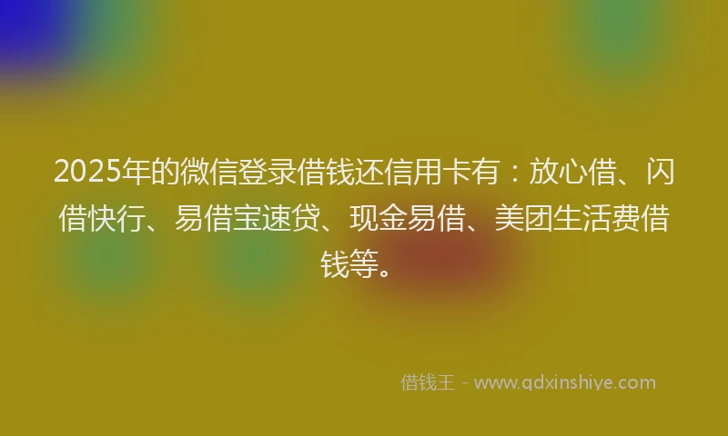 2025年的微信登录借钱还信用卡有：放心借、闪借快行、易借宝速贷、现金易借、美团生活费借钱等。