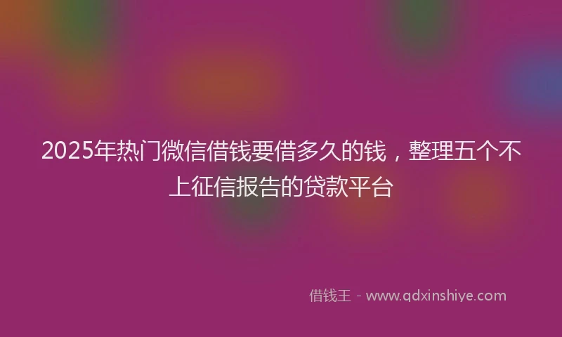 2025年热门微信借钱要借多久的钱，整理五个不上征信报告的贷款平台