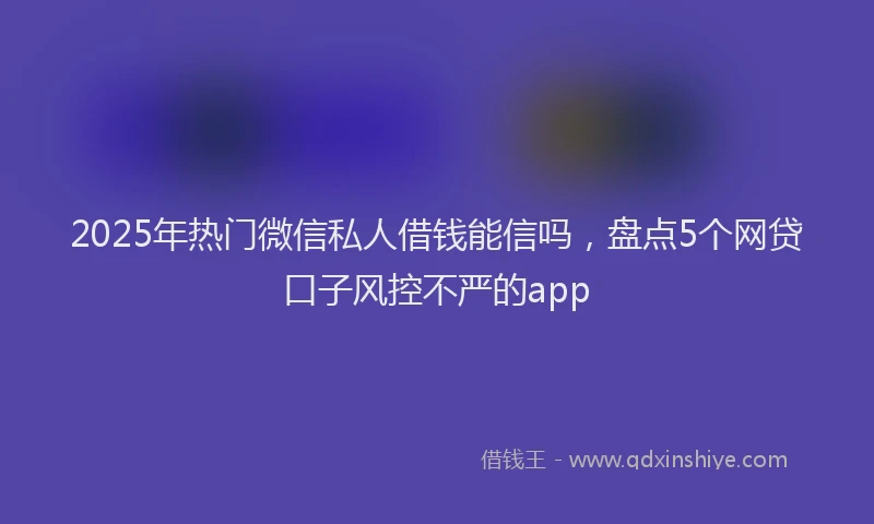 2025年热门微信私人借钱能信吗，盘点5个网贷口子风控不严的app