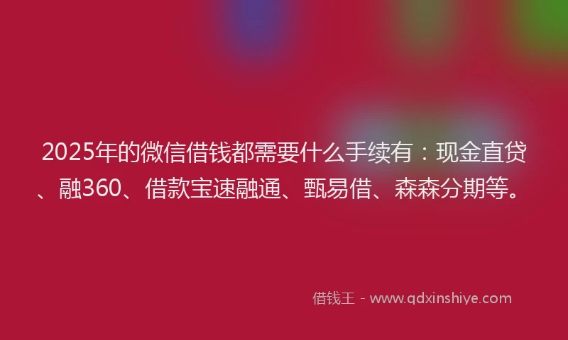 2025年的微信借钱都需要什么手续有：现金直贷、融360、借款宝速融通、甄易借、森森分期等。