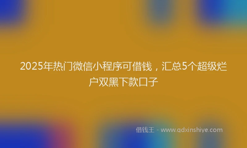 2025年热门微信小程序可借钱，汇总5个超级烂户双黑下款口子