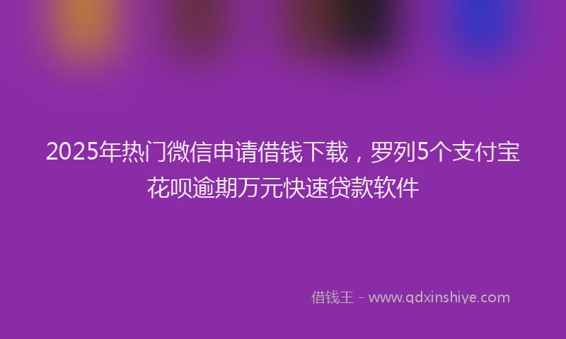 2025年热门微信申请借钱下载，罗列5个支付宝花呗逾期万元快速贷款软件