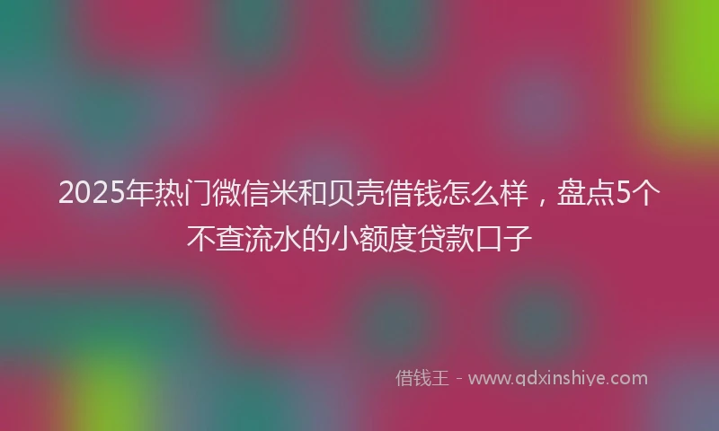 2025年热门微信米和贝壳借钱怎么样，盘点5个不查流水的小额度贷款口子