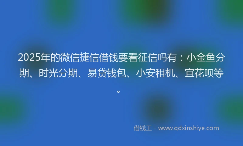 2025年的微信捷信借钱要看征信吗有：小金鱼分期、时光分期、易贷钱包、小安租机、宜花呗等。