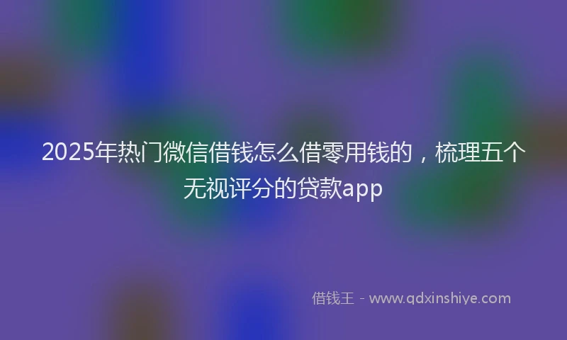 2025年热门微信借钱怎么借零用钱的，梳理五个无视评分的贷款app
