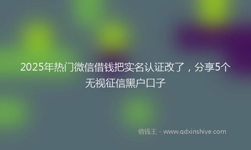 2025年热门微信借钱把实名认证改了，分享5个无视征信黑户口子