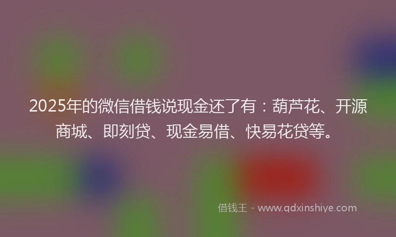 2025年的微信借钱说现金还了有：葫芦花、开源商城、即刻贷、现金易借、快易花贷等。