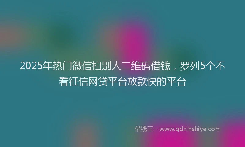 2025年热门微信扫别人二维码借钱，罗列5个不看征信网贷平台放款快的平台