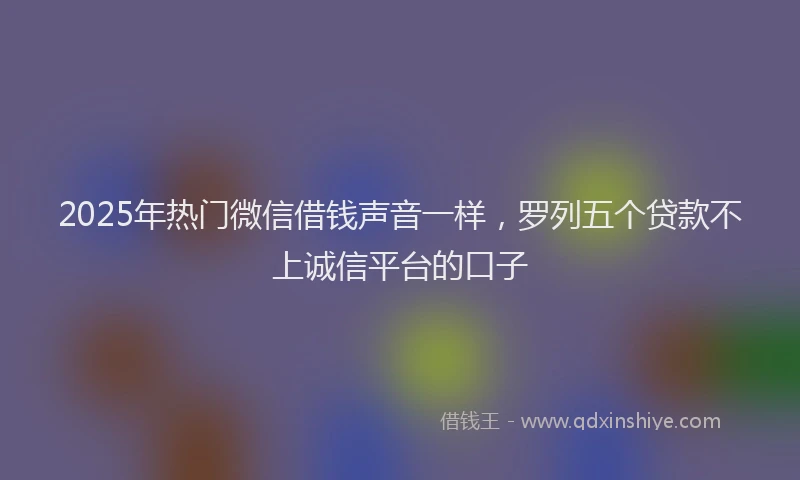 2025年热门微信借钱声音一样，罗列五个贷款不上诚信平台的口子