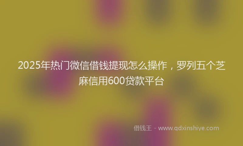 2025年热门微信借钱提现怎么操作，罗列五个芝麻信用600贷款平台
