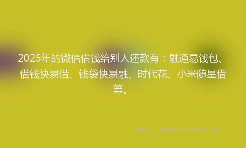 2025年的微信借钱给别人还款有：融通易钱包、借钱快易借、钱袋快易融、时代花、小米随星借等。