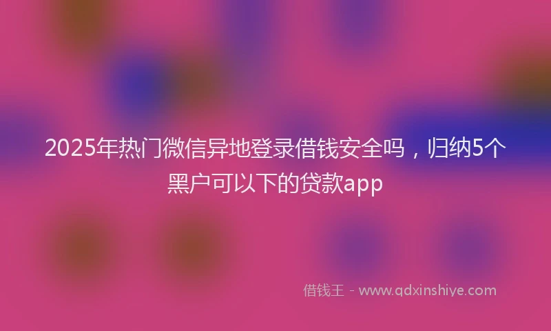 2025年热门微信异地登录借钱安全吗，归纳5个黑户可以下的贷款app