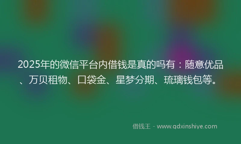 2025年的微信平台内借钱是真的吗有：随意优品、万贝租物、口袋金、星梦分期、琉璃钱包等。
