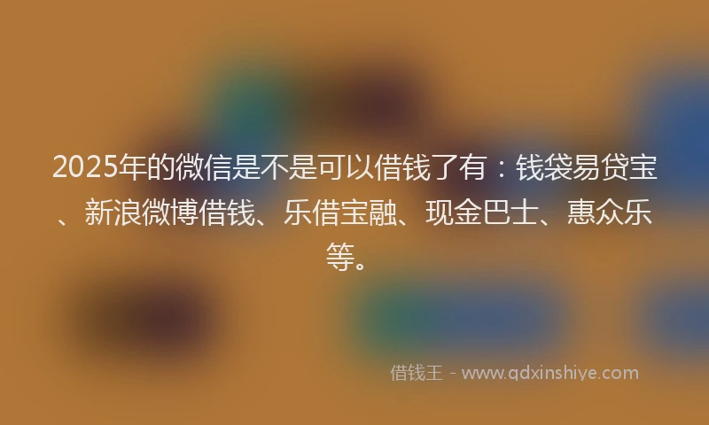2025年的微信是不是可以借钱了有：钱袋易贷宝、新浪微博借钱、乐借宝融、现金巴士、惠众乐等。