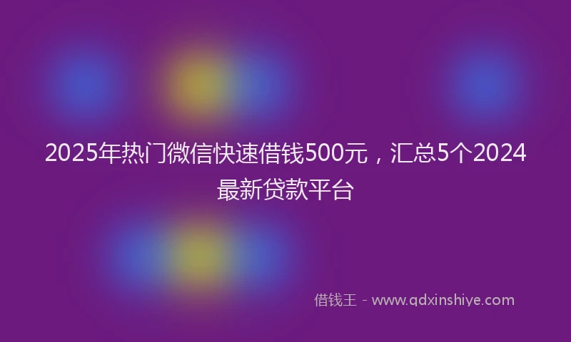 2025年热门微信快速借钱500元，汇总5个2024最新贷款平台