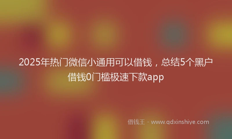 2025年热门微信小通用可以借钱，总结5个黑户借钱0门槛极速下款app