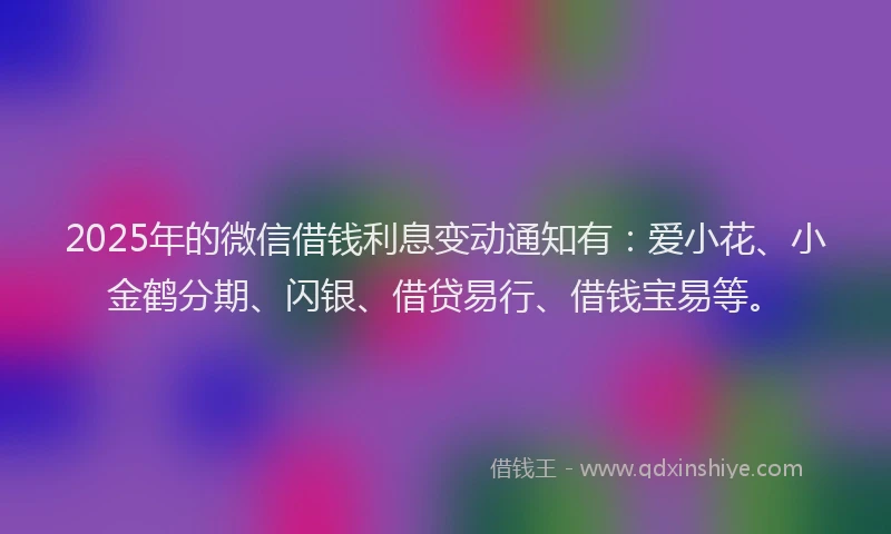 2025年的微信借钱利息变动通知有：爱小花、小金鹤分期、闪银、借贷易行、借钱宝易等。