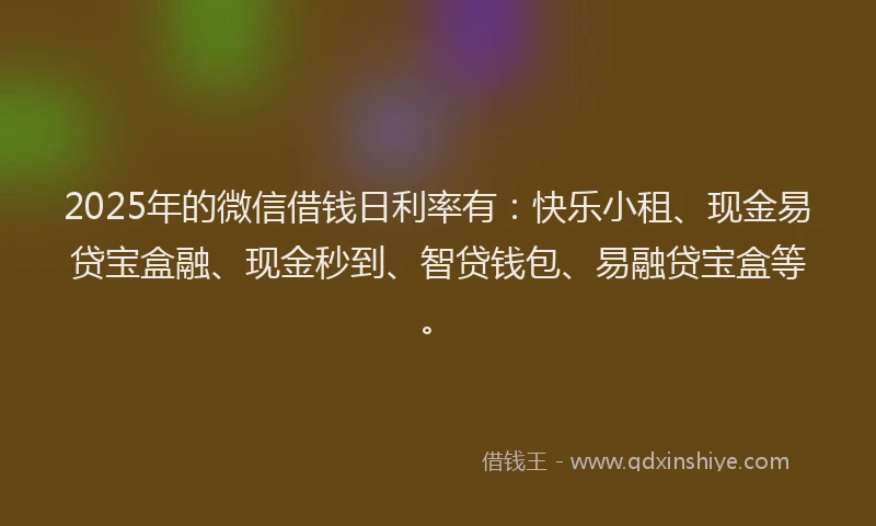 2025年的微信借钱日利率有：快乐小租、现金易贷宝盒融、现金秒到、智贷钱包、易融贷宝盒等。