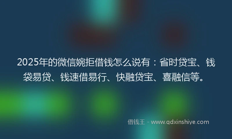 2025年的微信婉拒借钱怎么说有：省时贷宝、钱袋易贷、钱速借易行、快融贷宝、喜融信等。
