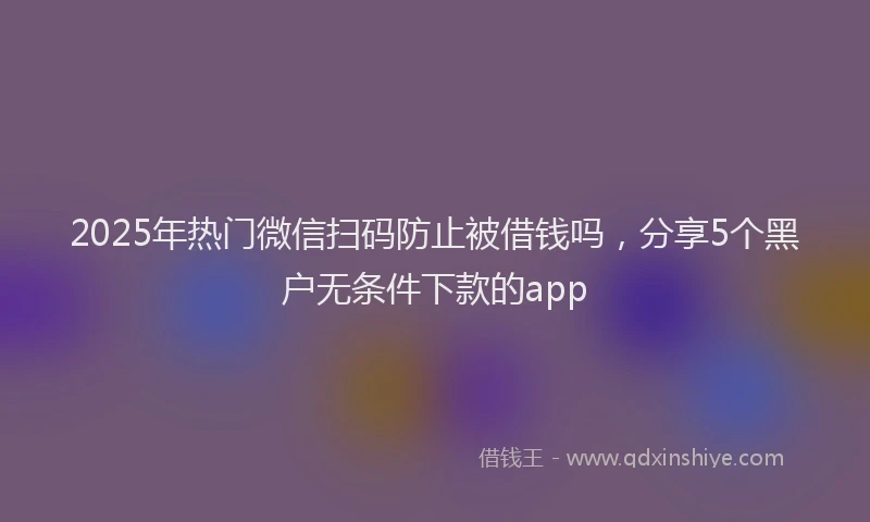 2025年热门微信扫码防止被借钱吗，分享5个黑户无条件下款的app
