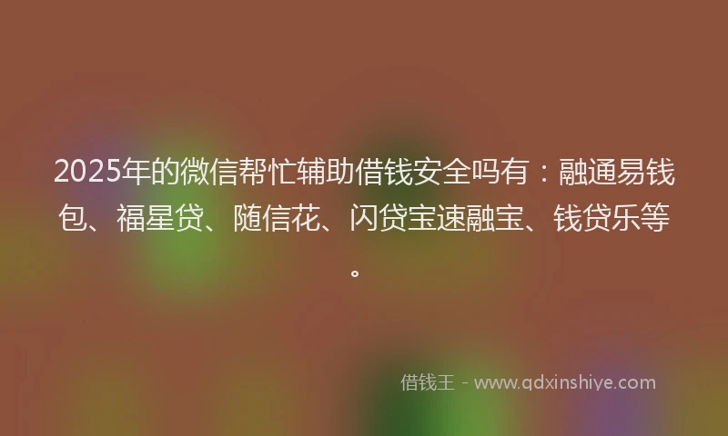 2025年的微信帮忙辅助借钱安全吗有：融通易钱包、福星贷、随信花、闪贷宝速融宝、钱贷乐等。