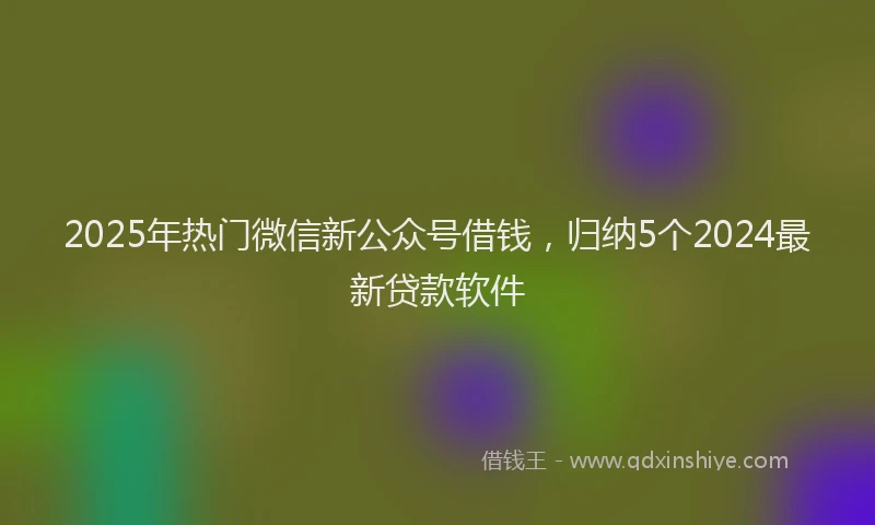2025年热门微信新公众号借钱，归纳5个2024最新贷款软件