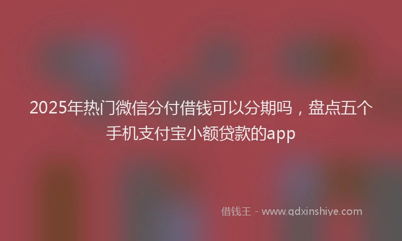2025年热门微信分付借钱可以分期吗，盘点五个手机支付宝小额贷款的app
