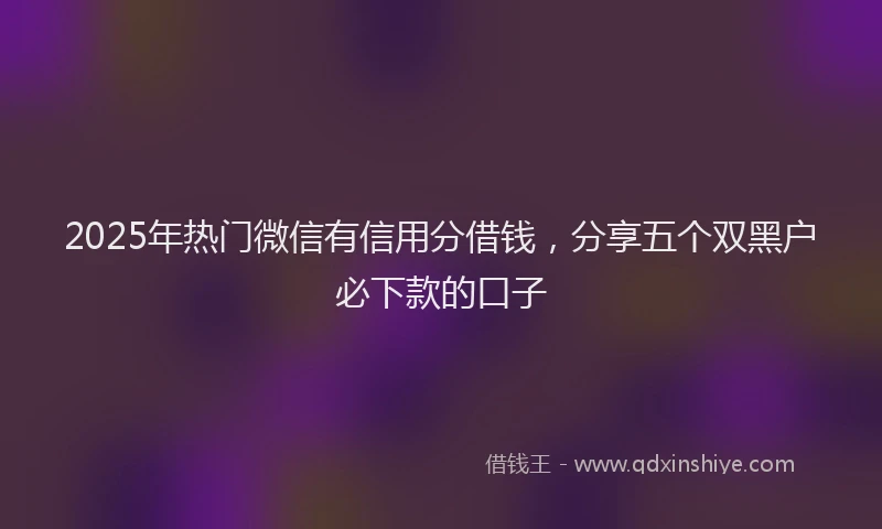 2025年热门微信有信用分借钱，分享五个双黑户必下款的口子
