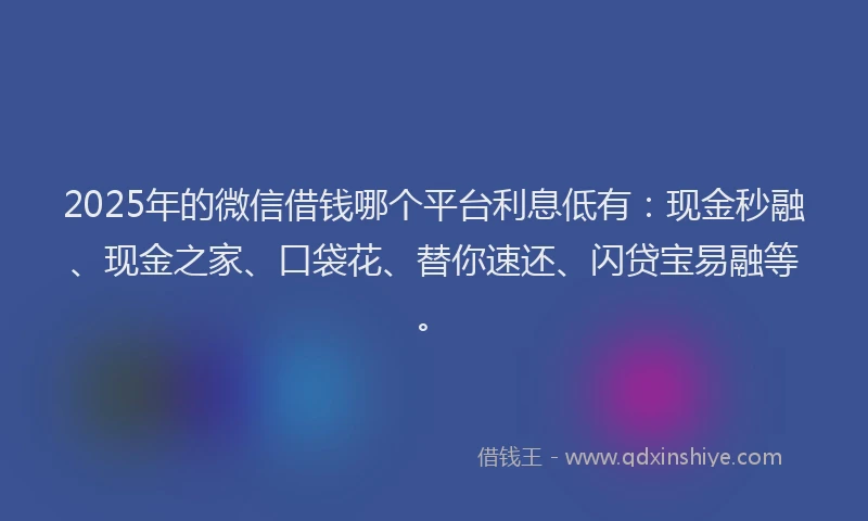 2025年的微信借钱哪个平台利息低有：现金秒融、现金之家、口袋花、替你速还、闪贷宝易融等。