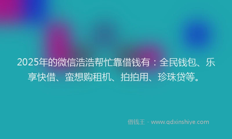 2025年的微信浩浩帮忙靠借钱有：全民钱包、乐享快借、蛮想购租机、拍拍用、珍珠贷等。