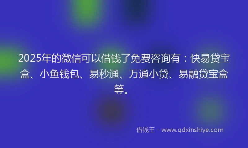 2025年的微信可以借钱了免费咨询有：快易贷宝盒、小鱼钱包、易秒通、万通小贷、易融贷宝盒等。