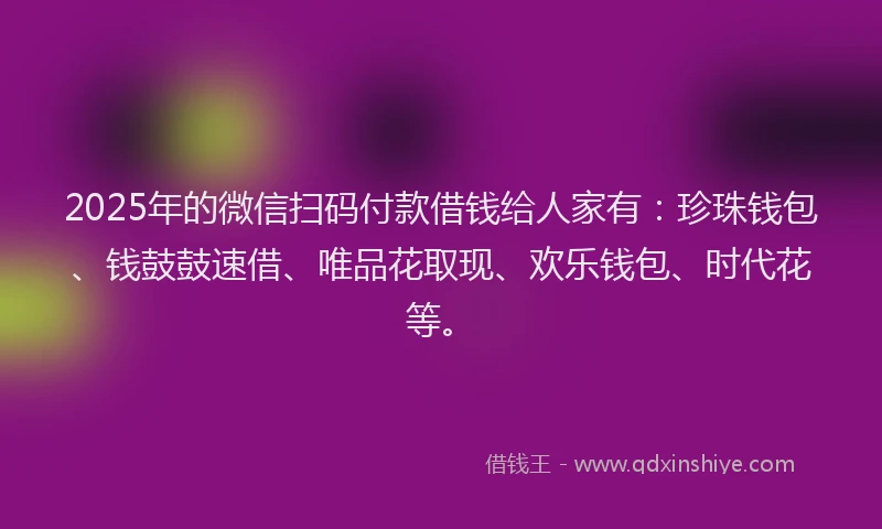 2025年的微信扫码付款借钱给人家有：珍珠钱包、钱鼓鼓速借、唯品花取现、欢乐钱包、时代花等。