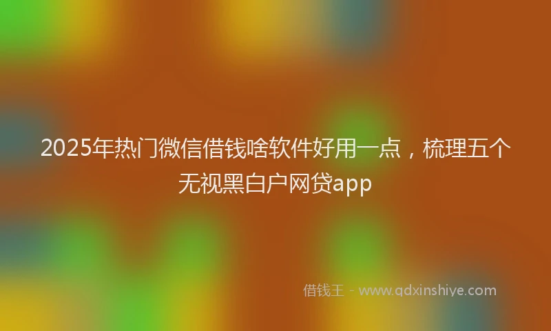 2025年热门微信借钱啥软件好用一点，梳理五个无视黑白户网贷app