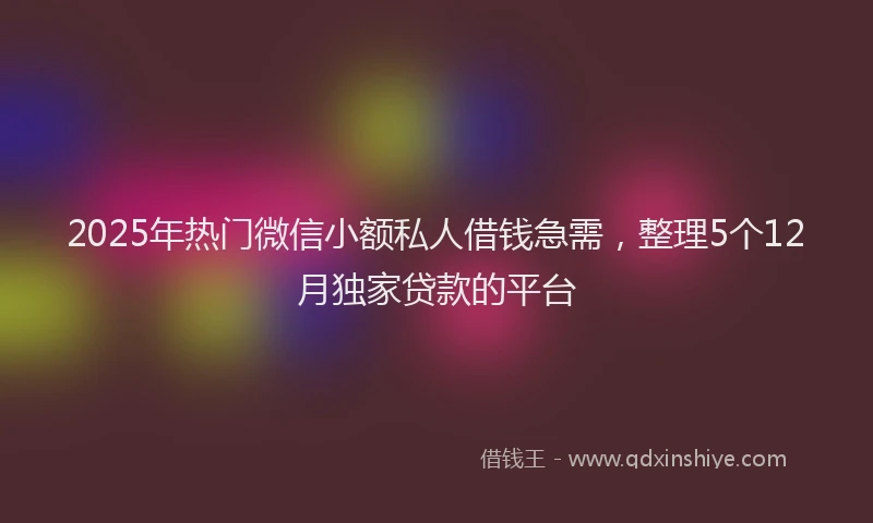 2025年热门微信小额私人借钱急需，整理5个12月独家贷款的平台