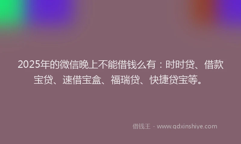 2025年的微信晚上不能借钱么有：时时贷、借款宝贷、速借宝盒、福瑞贷、快捷贷宝等。