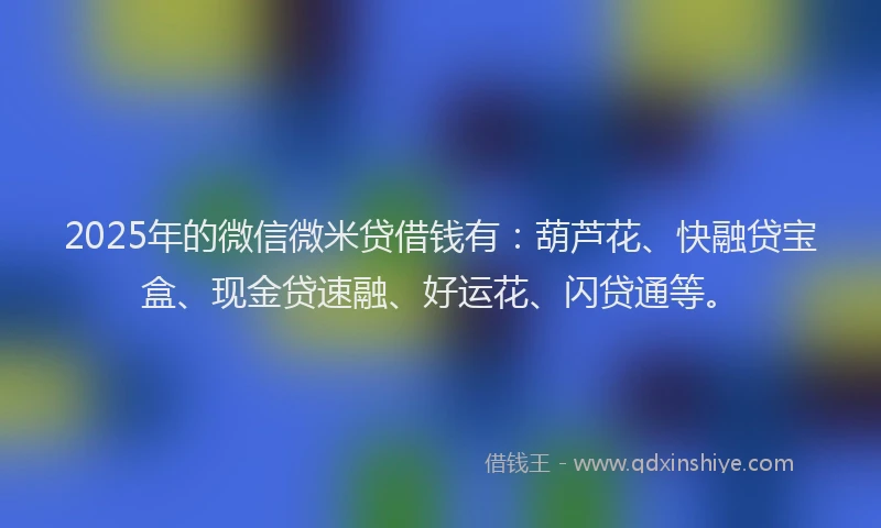 2025年的微信微米贷借钱有：葫芦花、快融贷宝盒、现金贷速融、好运花、闪贷通等。