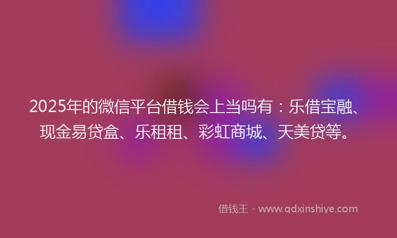 2025年的微信平台借钱会上当吗有：乐借宝融、现金易贷盒、乐租租、彩虹商城、天美贷等。