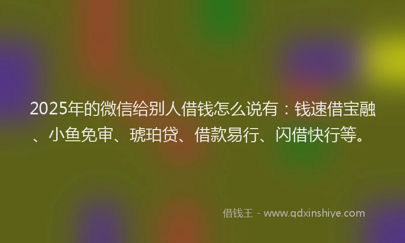 2025年的微信给别人借钱怎么说有：钱速借宝融、小鱼免审、琥珀贷、借款易行、闪借快行等。
