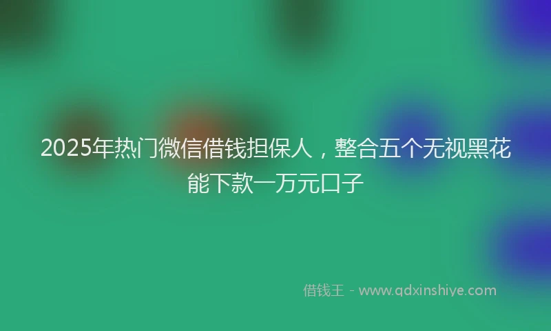 2025年热门微信借钱担保人，整合五个无视黑花能下款一万元口子