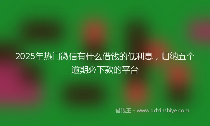 2025年热门微信有什么借钱的低利息，归纳五个逾期必下款的平台