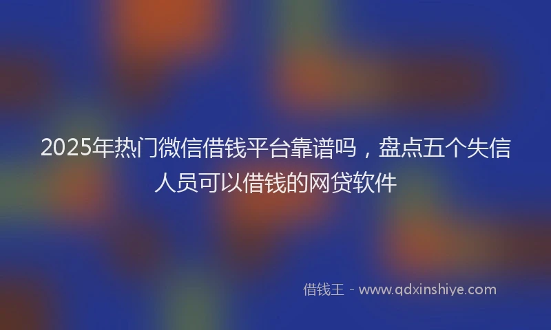 2025年热门微信借钱平台靠谱吗，盘点五个失信人员可以借钱的网贷软件