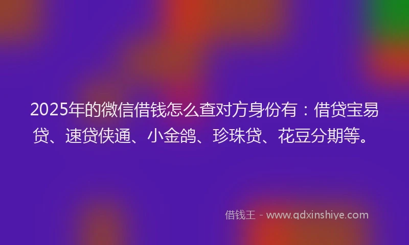 2025年的微信借钱怎么查对方身份有：借贷宝易贷、速贷侠通、小金鸽、珍珠贷、花豆分期等。