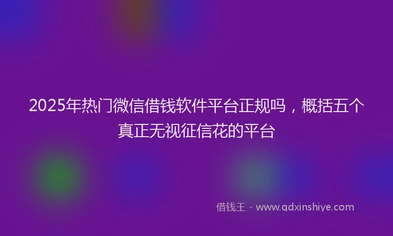 2025年热门微信借钱软件平台正规吗，概括五个真正无视征信花的平台