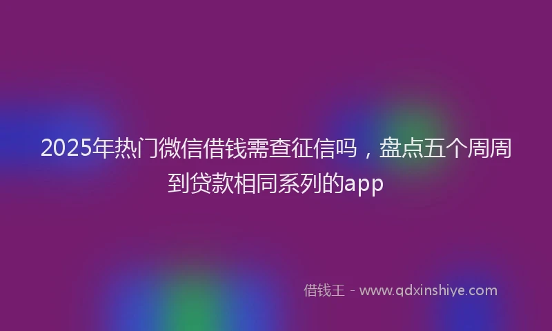 2025年热门微信借钱需查征信吗，盘点五个周周到贷款相同系列的app