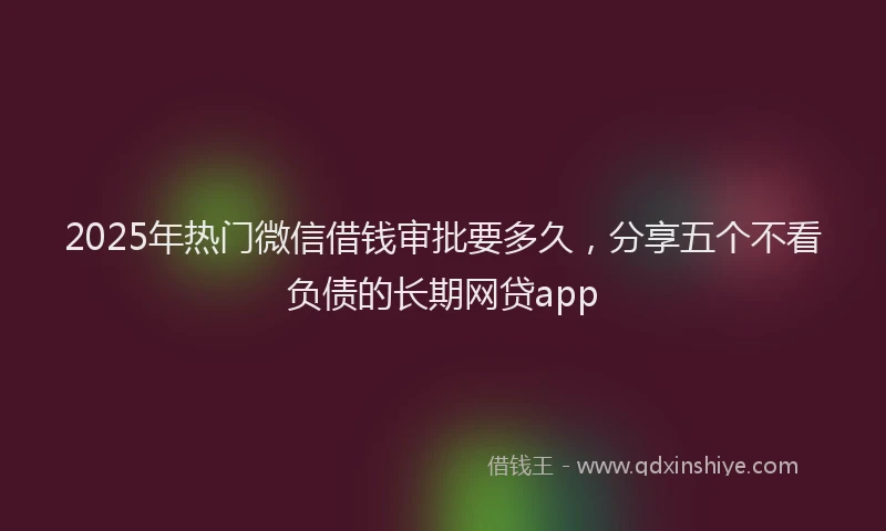 2025年热门微信借钱审批要多久，分享五个不看负债的长期网贷app