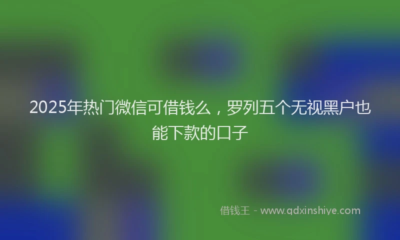2025年热门微信可借钱么，罗列五个无视黑户也能下款的口子